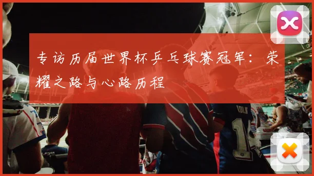 专访历届世界杯乒乓球赛冠军:荣耀之路与心路历程