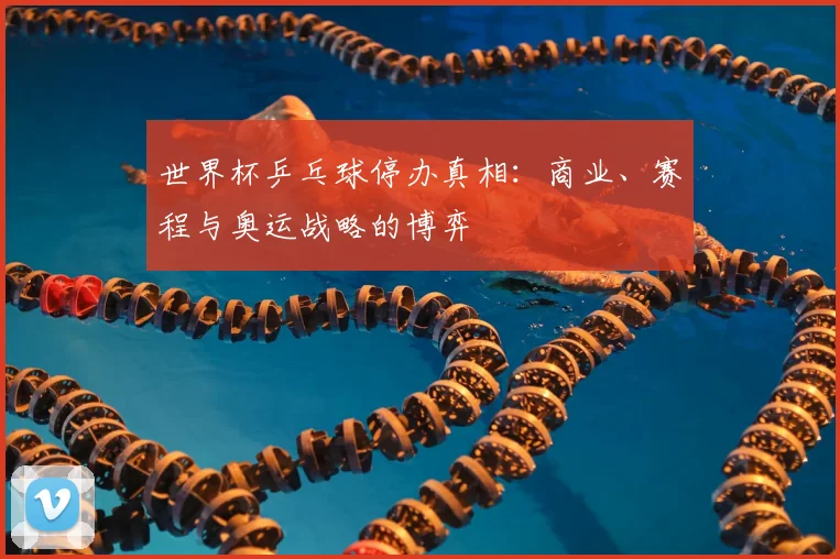 世界杯乒乓球停办真相:商业、赛程与奥运战略的博弈