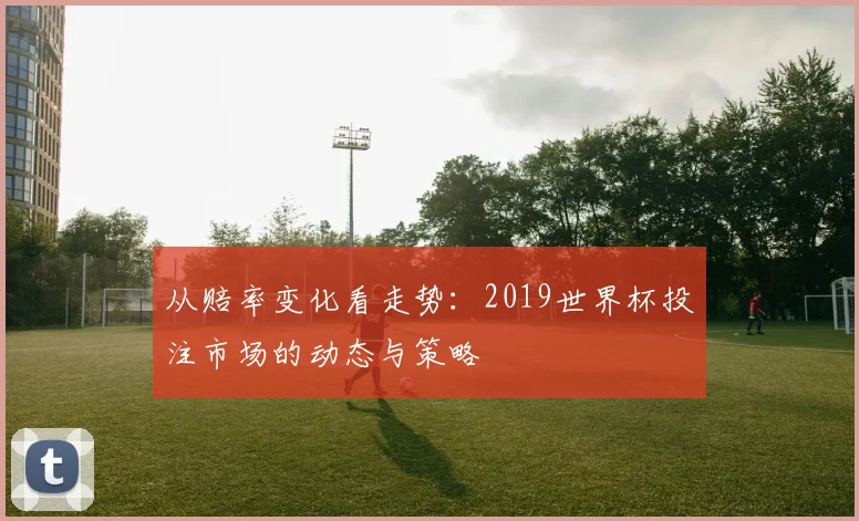 从赔率变化看走势：2019世界杯投注市场的动态与策略