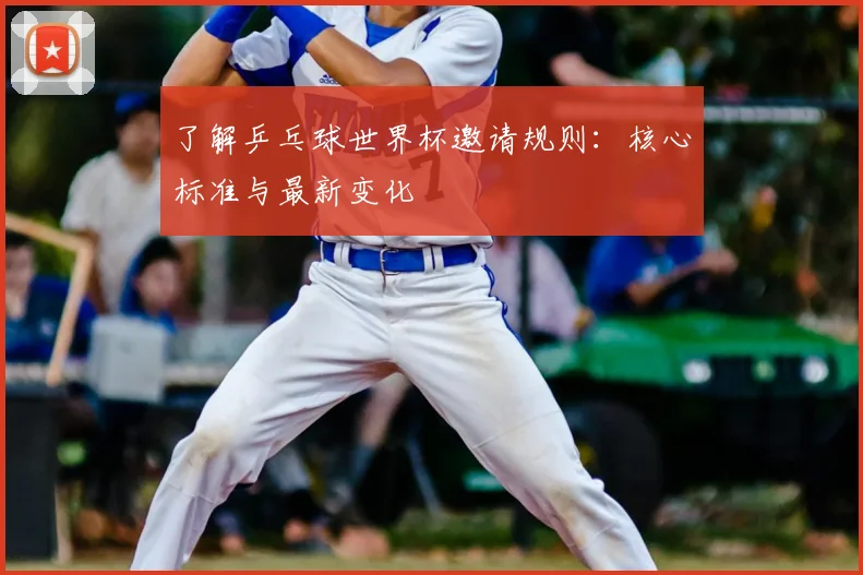 了解乒乓球世界杯邀请规则:核心标准与最新变化