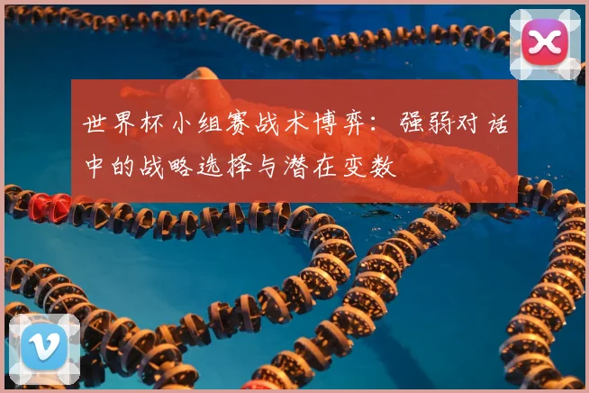 世界杯小组赛战术博弈：强弱对话中的战略选择与潜在变数