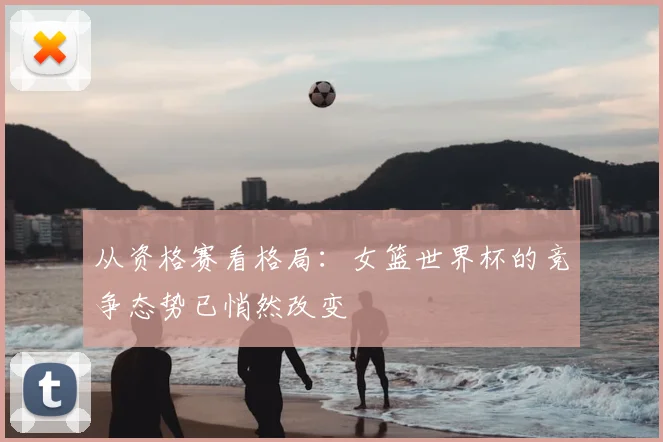 从资格赛看格局：女篮世界杯的竞争态势已悄然改变
