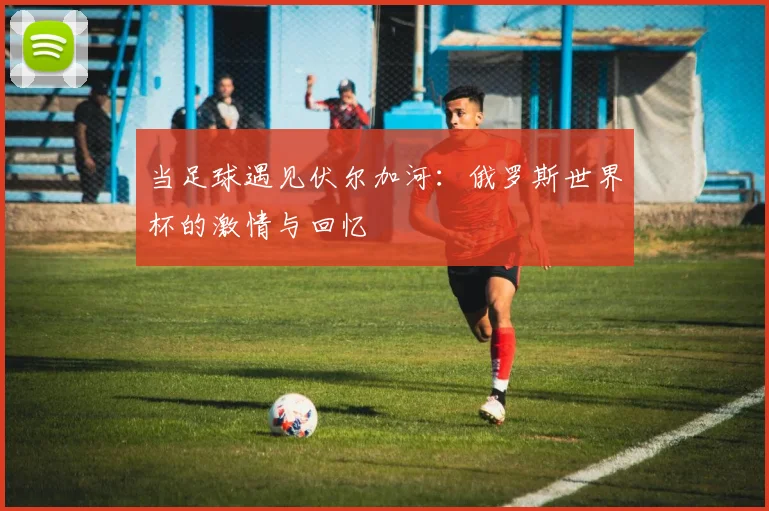 当足球遇见伏尔加河：俄罗斯世界杯的激情与回忆