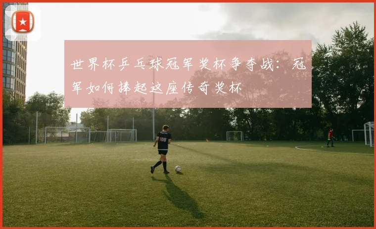 世界杯乒乓球冠军奖杯争夺战:冠军如何捧起这座传奇奖杯