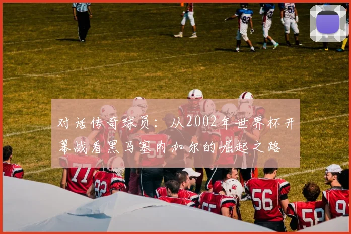 对话传奇球员:从2002年世界杯开幕战看黑马塞内加尔的崛起之路
