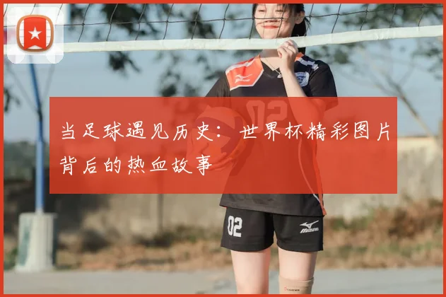 当足球遇见历史：世界杯精彩图片背后的热血故事