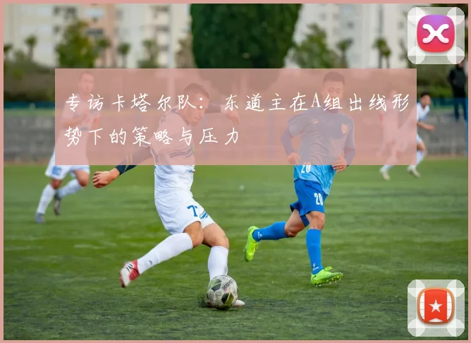 专访卡塔尔队:东道主在A组出线形势下的策略与压力
