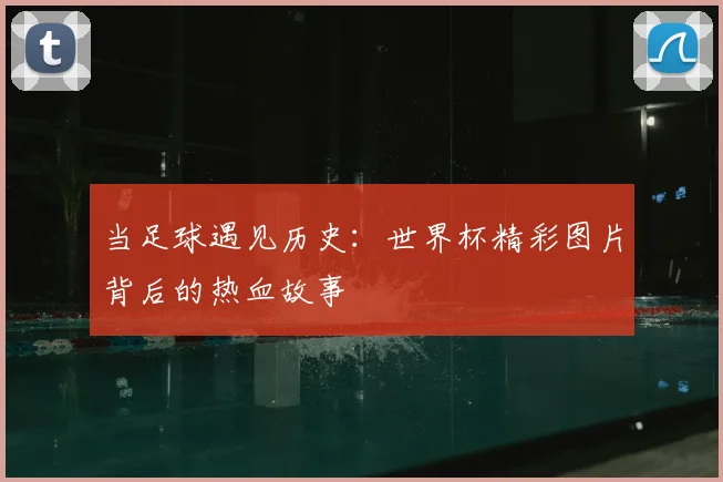 当足球遇见历史：世界杯精彩图片背后的热血故事