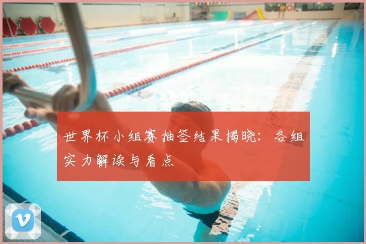世界杯小组赛抽签结果揭晓：各组实力解读与看点