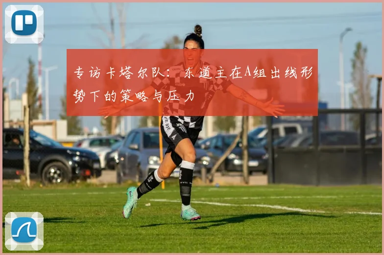 专访卡塔尔队:东道主在A组出线形势下的策略与压力