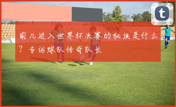 前几进入世界杯决赛的秘诀是什么?专访球队传奇队长