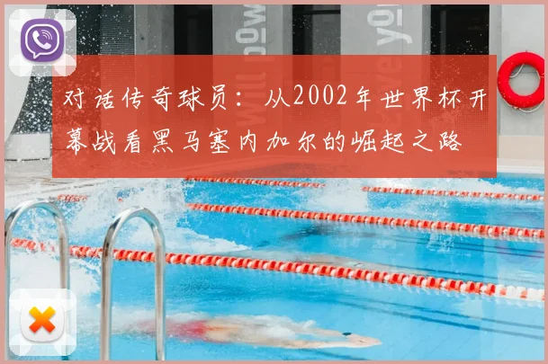 对话传奇球员:从2002年世界杯开幕战看黑马塞内加尔的崛起之路